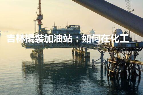 吉林撬裝加油站：如何在化工廠拆除過程中確保安全？